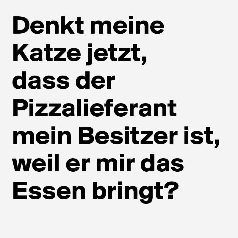 Denkt meine Katze jetzt, 
dass der Pizzalieferant mein Besitzer ist, weil er mir das Essen bringt?