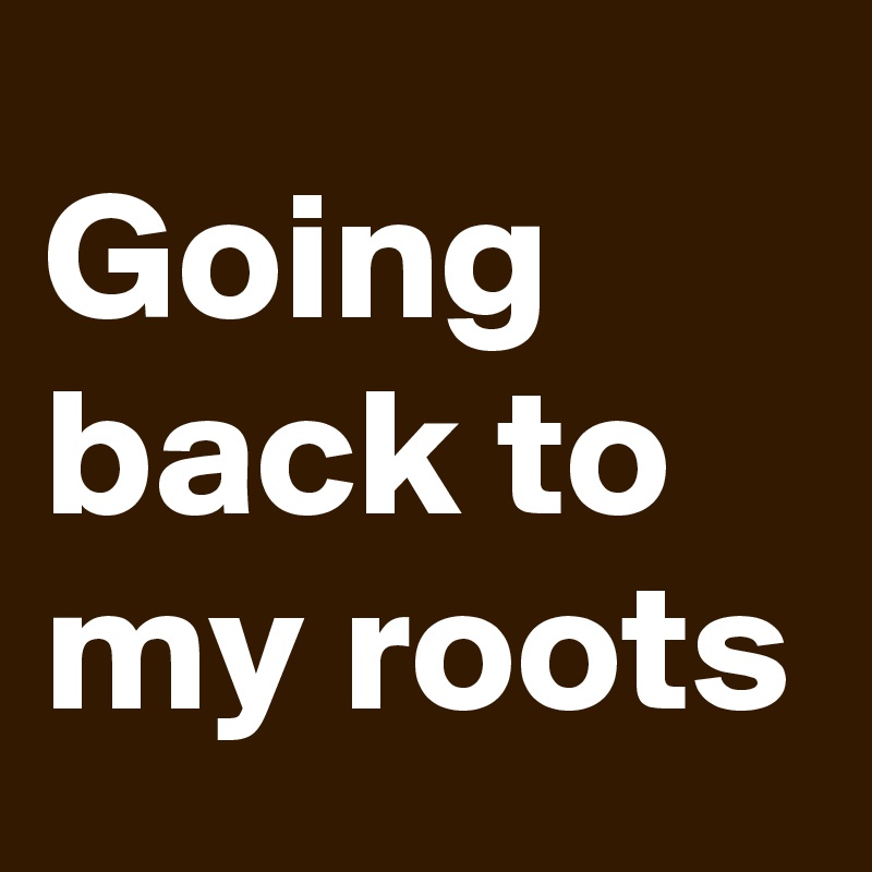 Going back to my roots