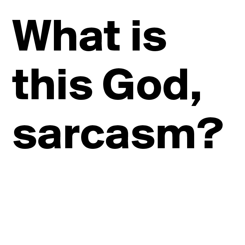 What is this God, sarcasm?