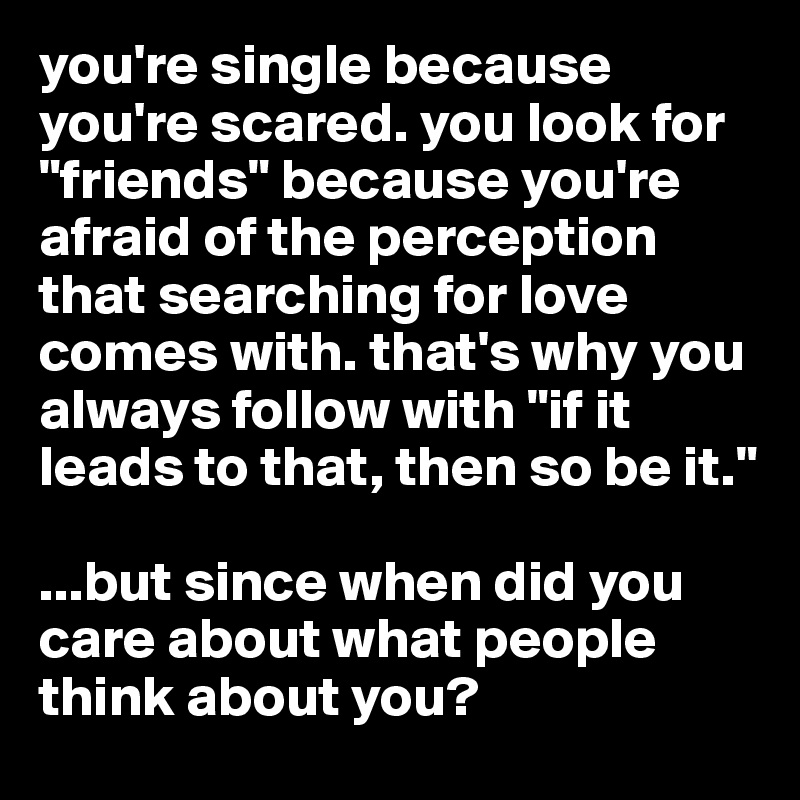you're single because you're scared. you look for "friends" because you're afraid of the perception that searching for love comes with. that's why you always follow with "if it leads to that, then so be it."

...but since when did you care about what people think about you? 