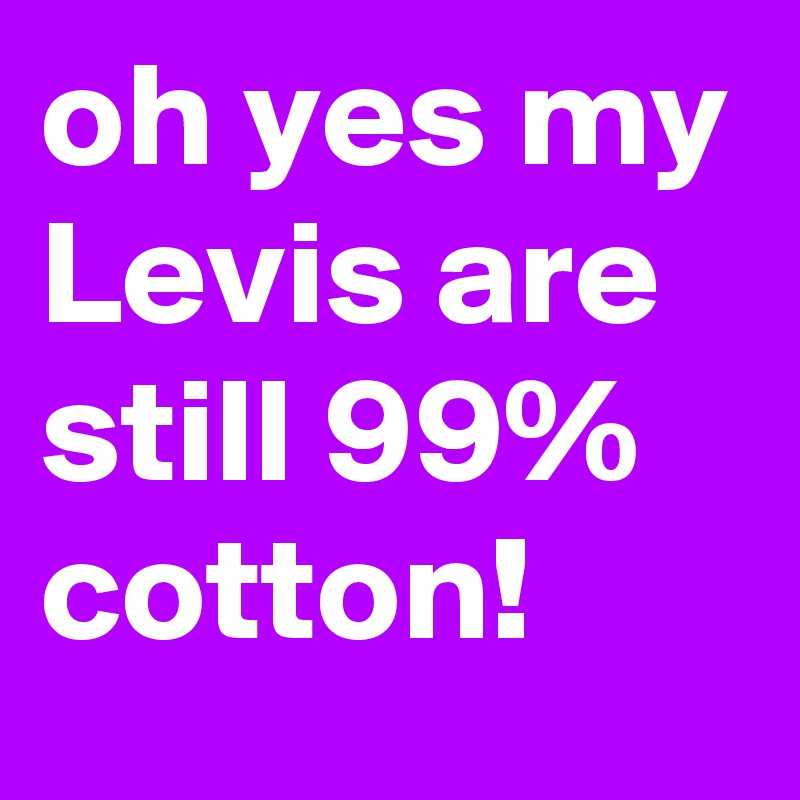 oh yes my Levis are still 99% cotton!  