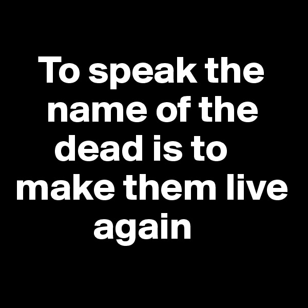 
   To speak the 
    name of the   
     dead is to make them live 
          again
