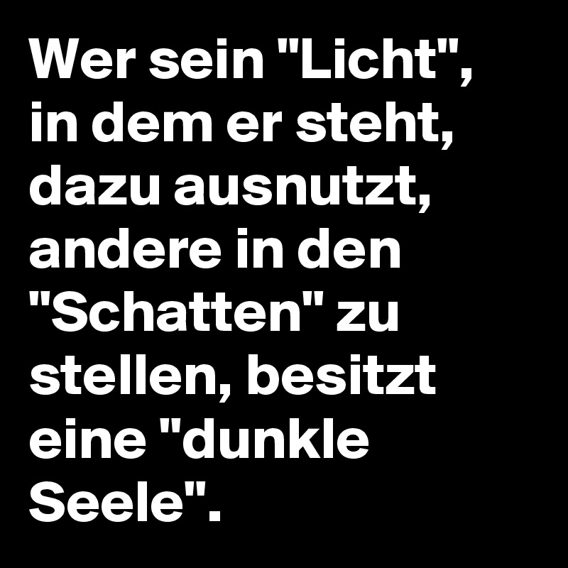 Wer sein "Licht", in dem er steht, dazu ausnutzt, andere in den "Schatten" zu stellen, besitzt eine "dunkle Seele".