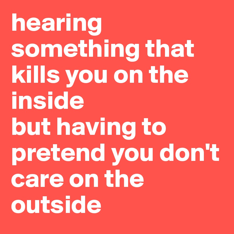 hearing something that kills you on the inside 
but having to pretend you don't care on the outside