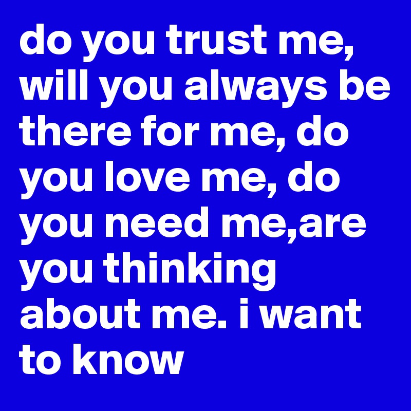 do you trust me, will you always be there for me, do you love me, do you need me,are you thinking about me. i want to know 