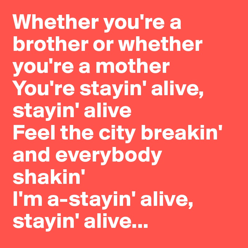 Whether you're a brother or whether you're a mother
You're stayin' alive, stayin' alive
Feel the city breakin' and everybody shakin'
I'm a-stayin' alive, stayin' alive...
