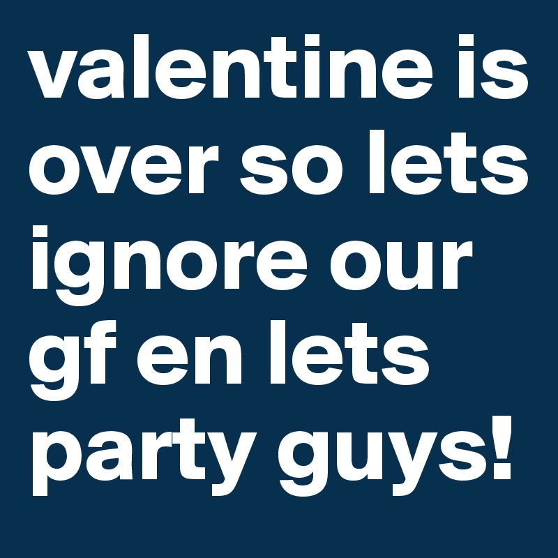 valentine is over so lets ignore our gf en lets party guys!