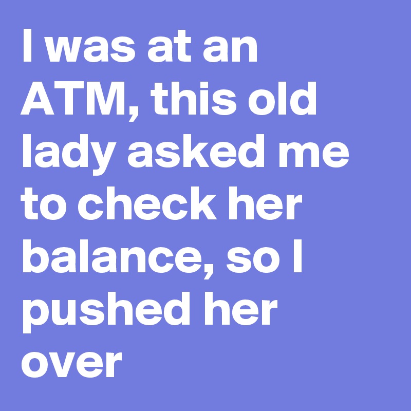 I was at an ATM, this old lady asked me to check her balance, so I pushed her over