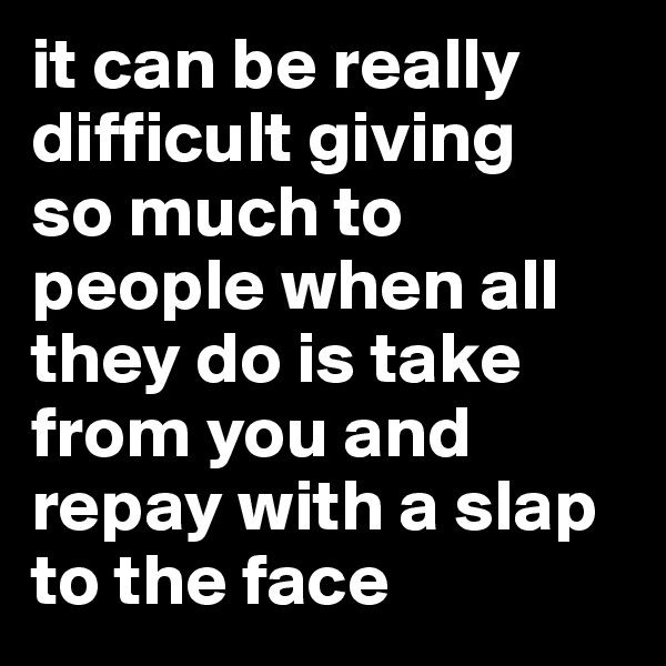 it can be really difficult giving
so much to people when all they do is take from you and repay with a slap to the face