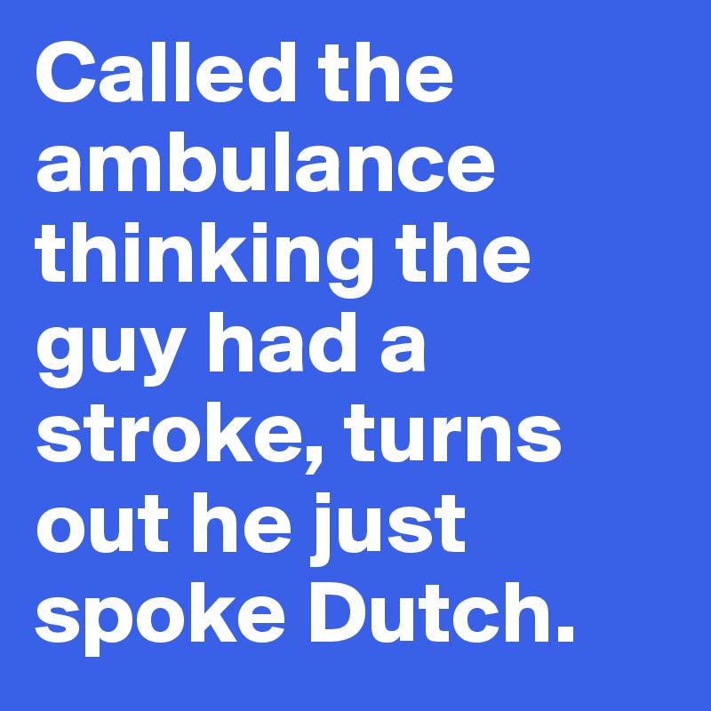 Called the ambulance thinking the guy had a stroke, turns out he just spoke Dutch.