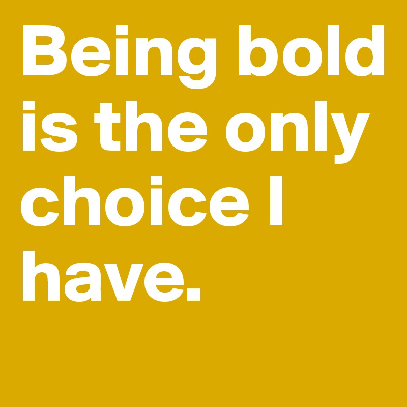 Being bold is the only choice I have. 