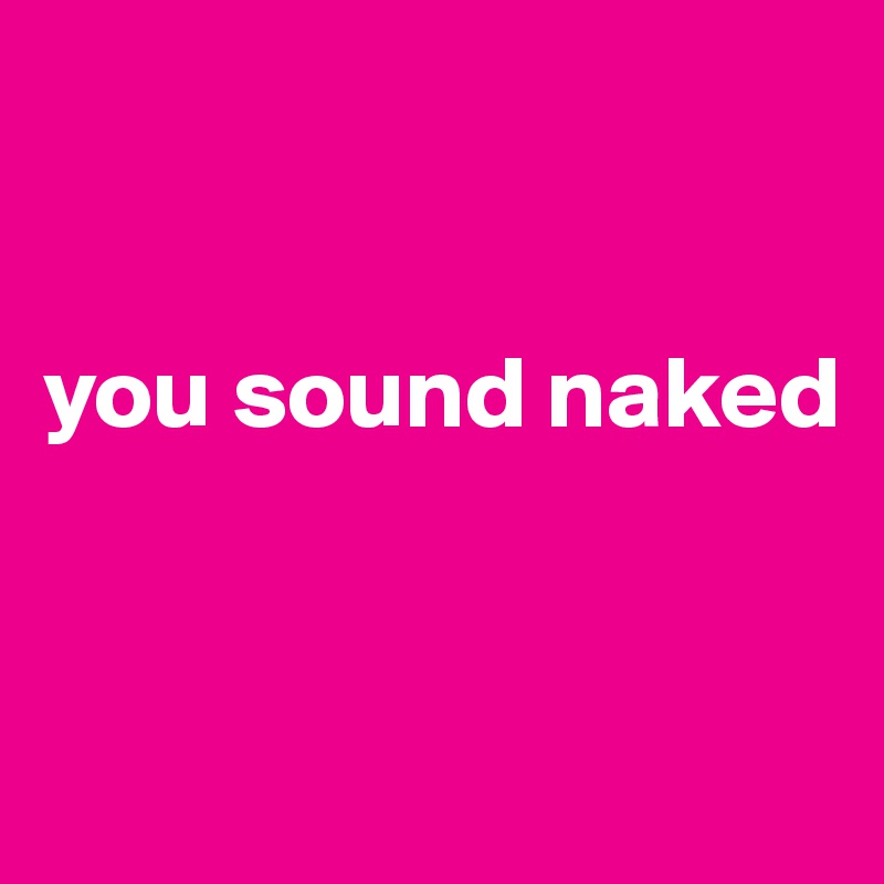 


you sound naked


