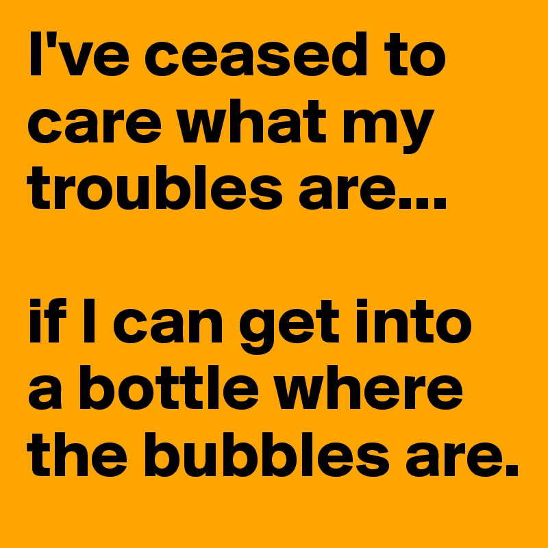 I've ceased to care what my troubles are... 

if I can get into a bottle where the bubbles are. 