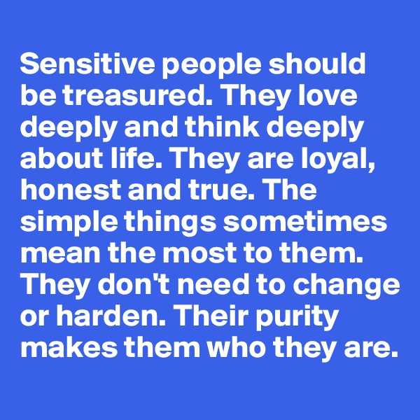
Sensitive people should be treasured. They love deeply and think deeply about life. They are loyal, honest and true. The simple things sometimes mean the most to them. They don't need to change or harden. Their purity makes them who they are.