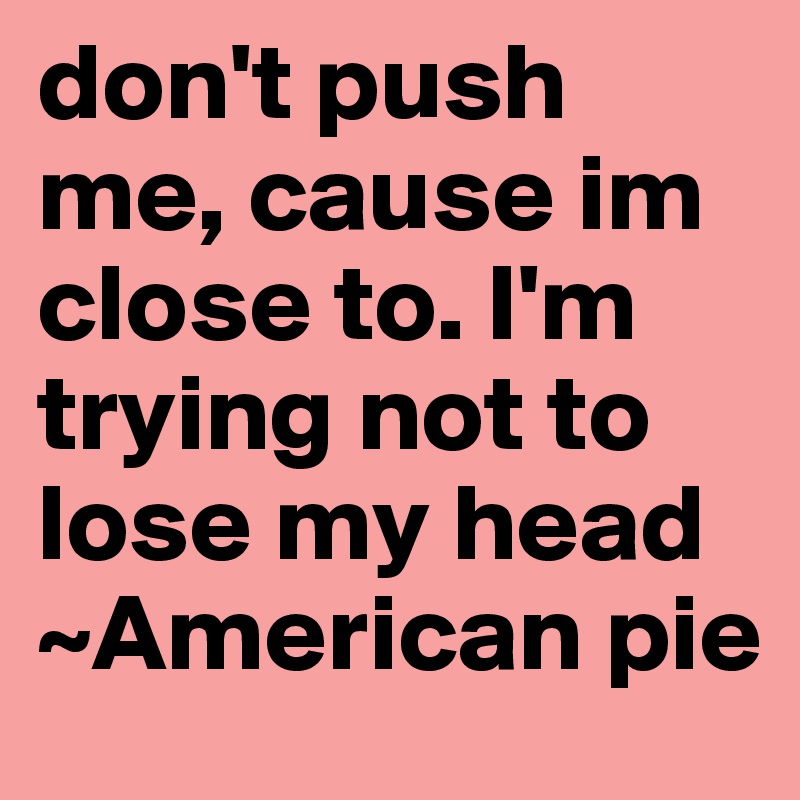 don't push me, cause im close to. I'm trying not to lose my head ~American pie