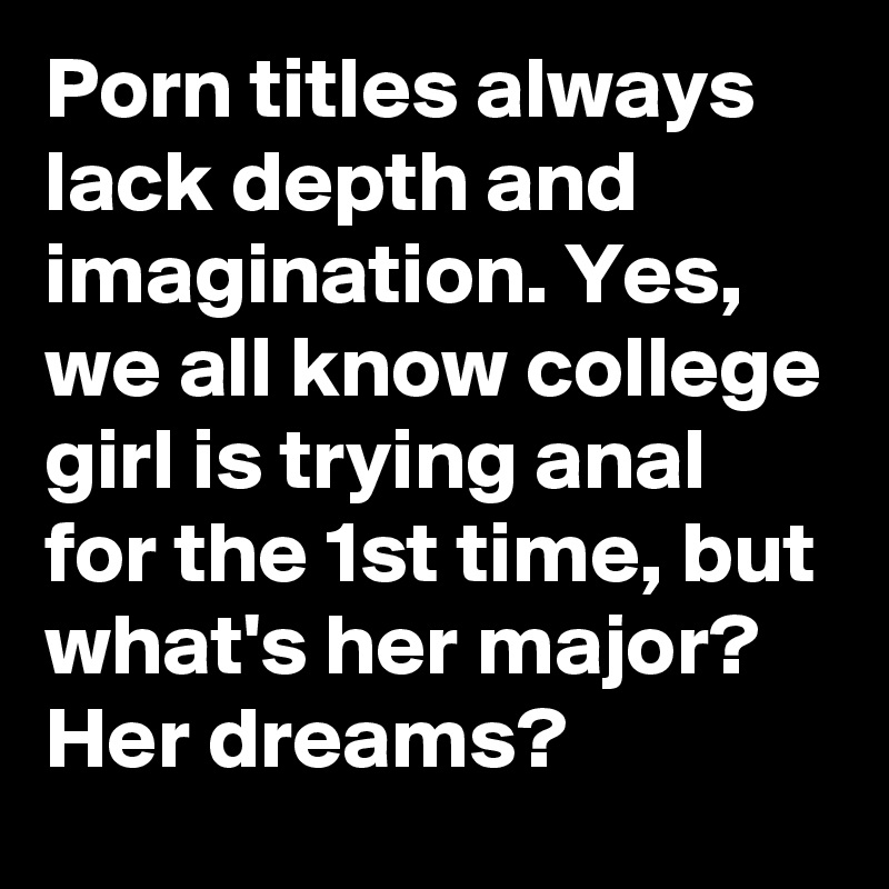 Porn titles always lack depth and imagination. Yes, we all know college girl is trying anal for the 1st time, but what's her major? Her dreams?