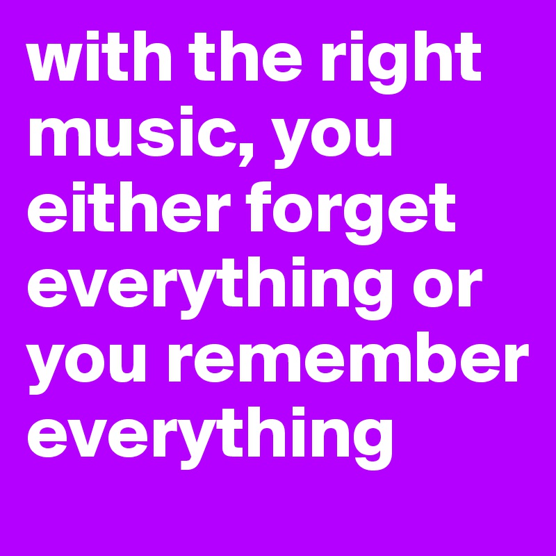 with the right music, you either forget everything or you remember everything