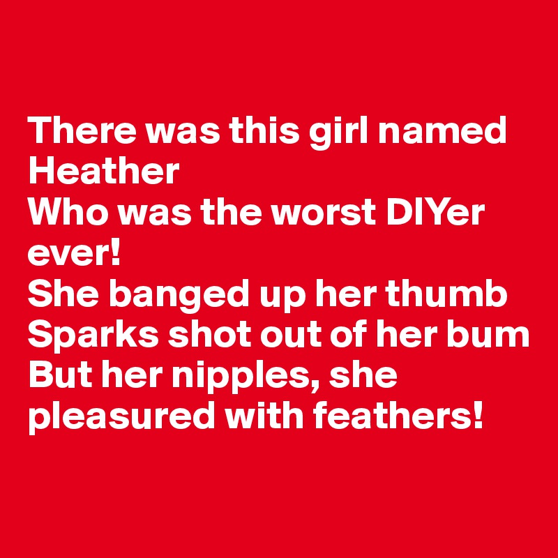 

There was this girl named Heather
Who was the worst DIYer ever! 
She banged up her thumb
Sparks shot out of her bum
But her nipples, she pleasured with feathers! 

