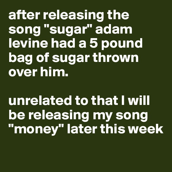 after releasing the song "sugar" adam levine had a 5 pound bag of sugar thrown over him. 

unrelated to that I will be releasing my song "money" later this week
