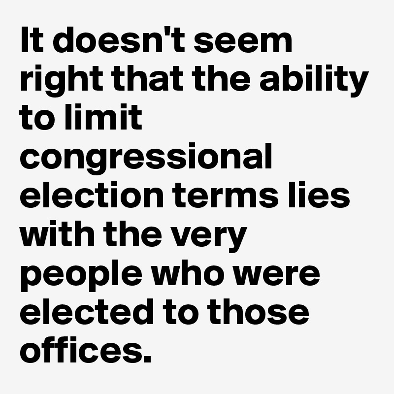 It doesn't seem right that the ability to limit congressional election terms lies with the very people who were elected to those offices. 