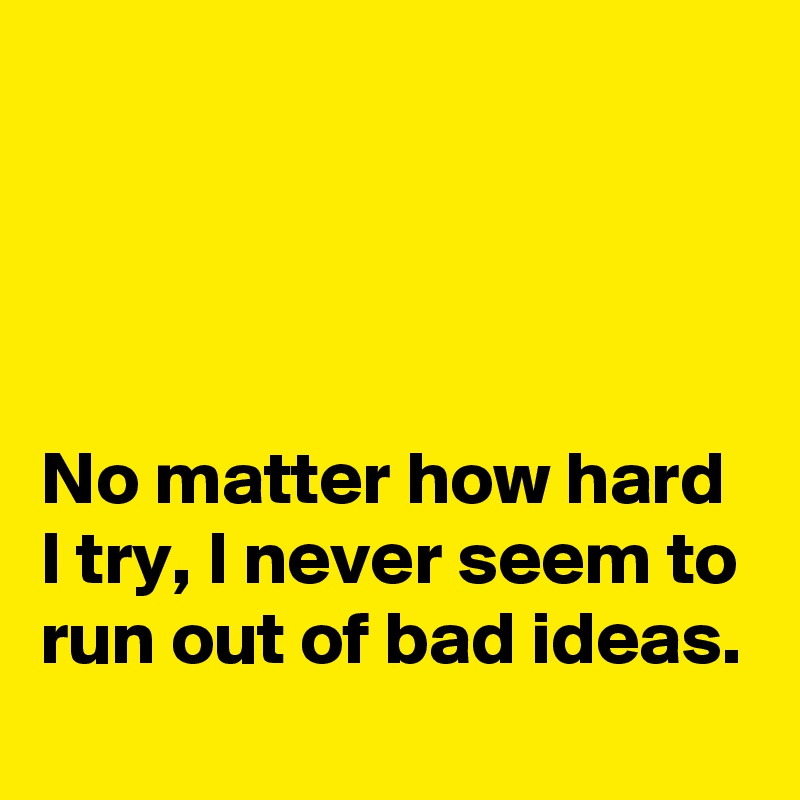 




No matter how hard I try, I never seem to run out of bad ideas.