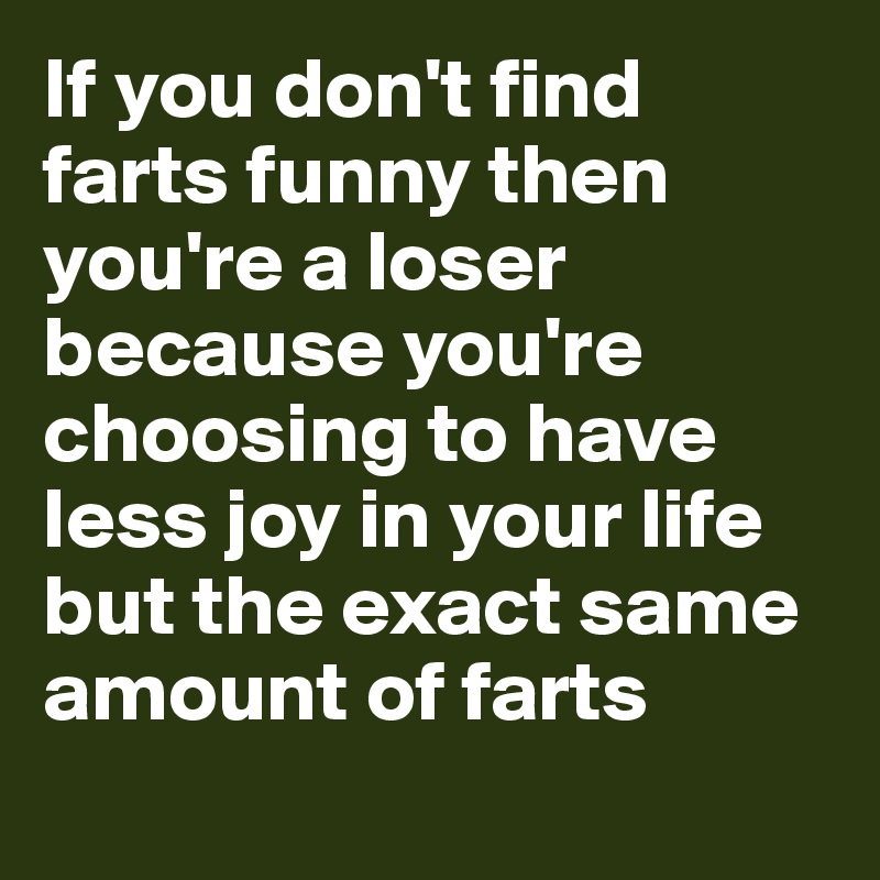 If you don't find farts funny then you're a loser because you're choosing to have less joy in your life but the exact same amount of farts
