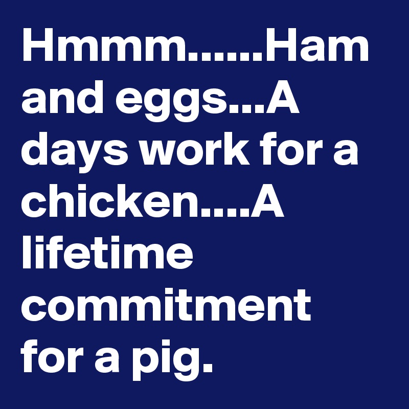 Hmmm......Ham and eggs...A days work for a chicken....A lifetime commitment for a pig.  