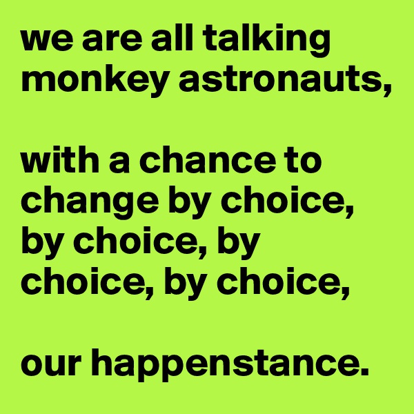 we are all talking monkey astronauts,

with a chance to change by choice, by choice, by choice, by choice,

our happenstance. 
