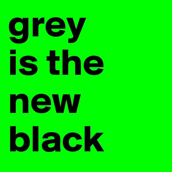 grey 
is the new black