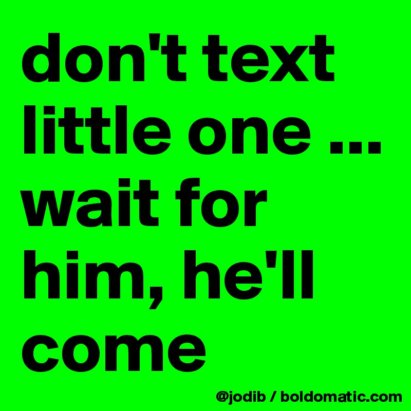 don't text little one ... wait for him, he'll come