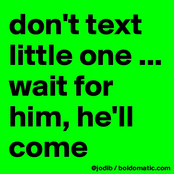 don't text little one ... wait for him, he'll come