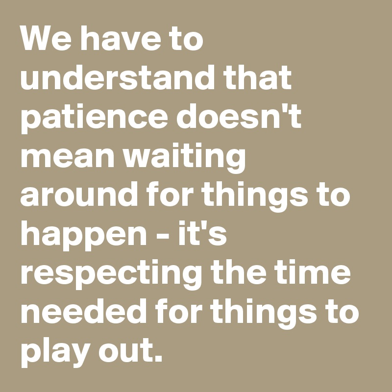 We have to understand that patience doesn't mean waiting around for things to happen - it's respecting the time needed for things to play out.