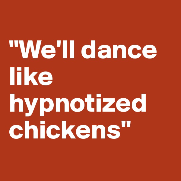 
"We'll dance like hypnotized chickens"
