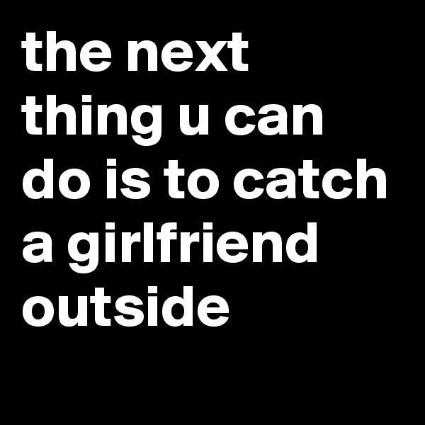 the next thing u can do is to catch a girlfriend outside