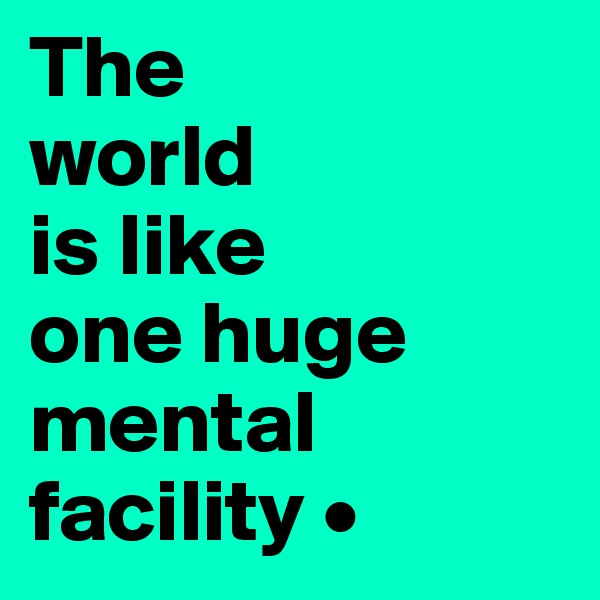The
world
is like
one huge mental facility •