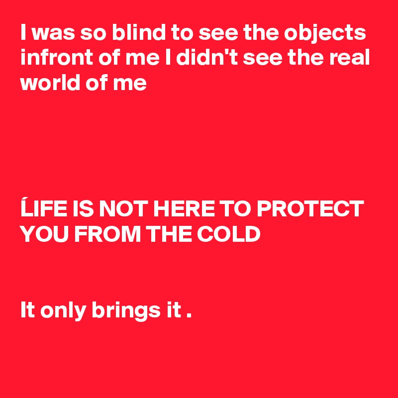 I was so blind to see the objects infront of me I didn't see the real world of me




LIFE IS NOT HERE TO PROTECT YOU FROM THE COLD 


It only brings it .

