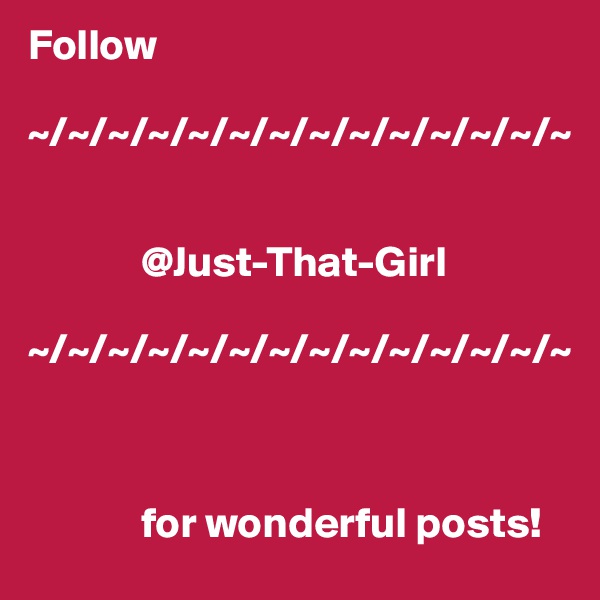 Follow 

~/~/~/~/~/~/~/~/~/~/~/~/~/~


             @Just-That-Girl
 
~/~/~/~/~/~/~/~/~/~/~/~/~/~



             for wonderful posts!