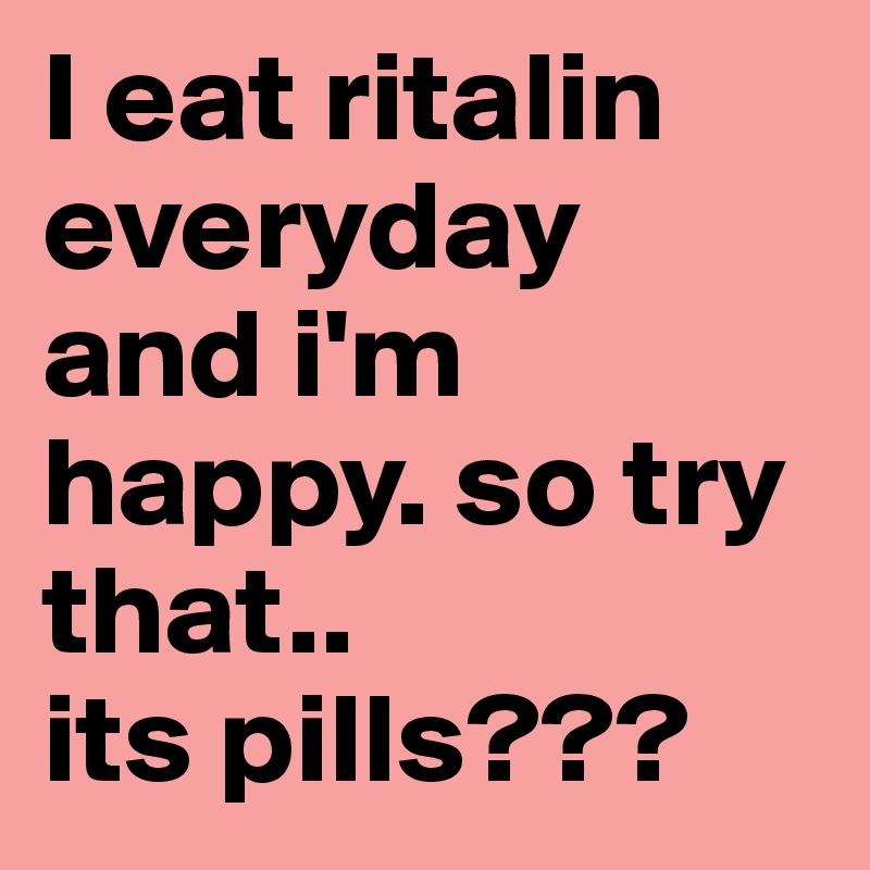 I eat ritalin everyday and i'm happy. so try that.. 
its pills??? 
