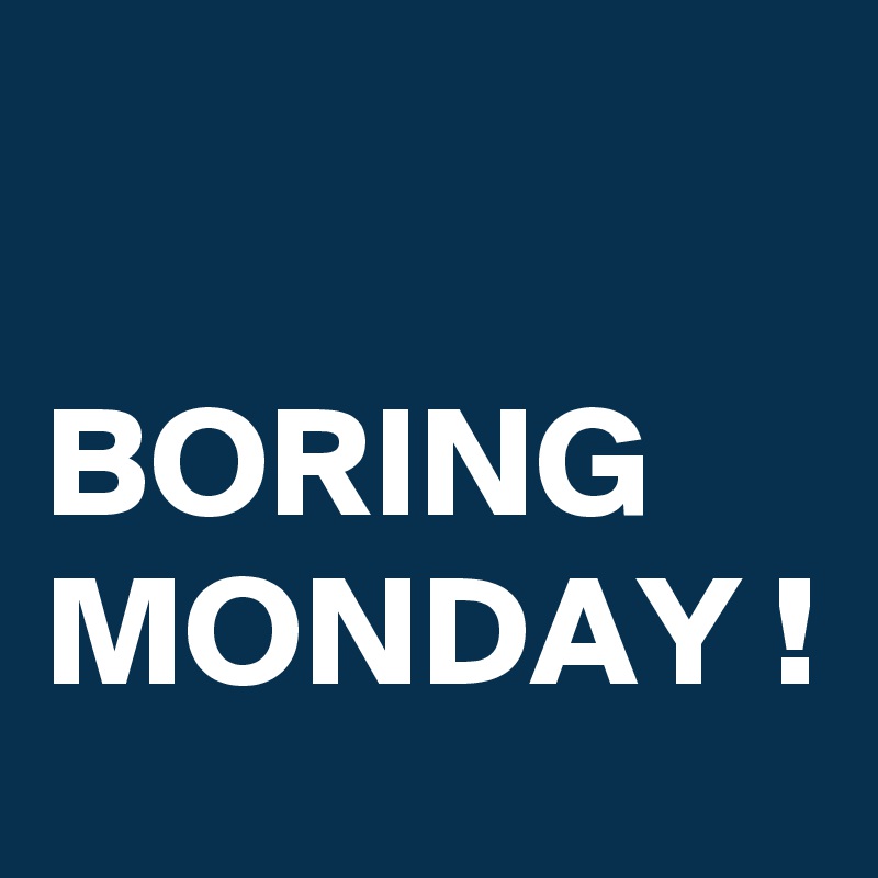 

BORING MONDAY !