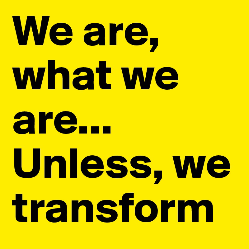 We are, what we are...
Unless, we transform 
