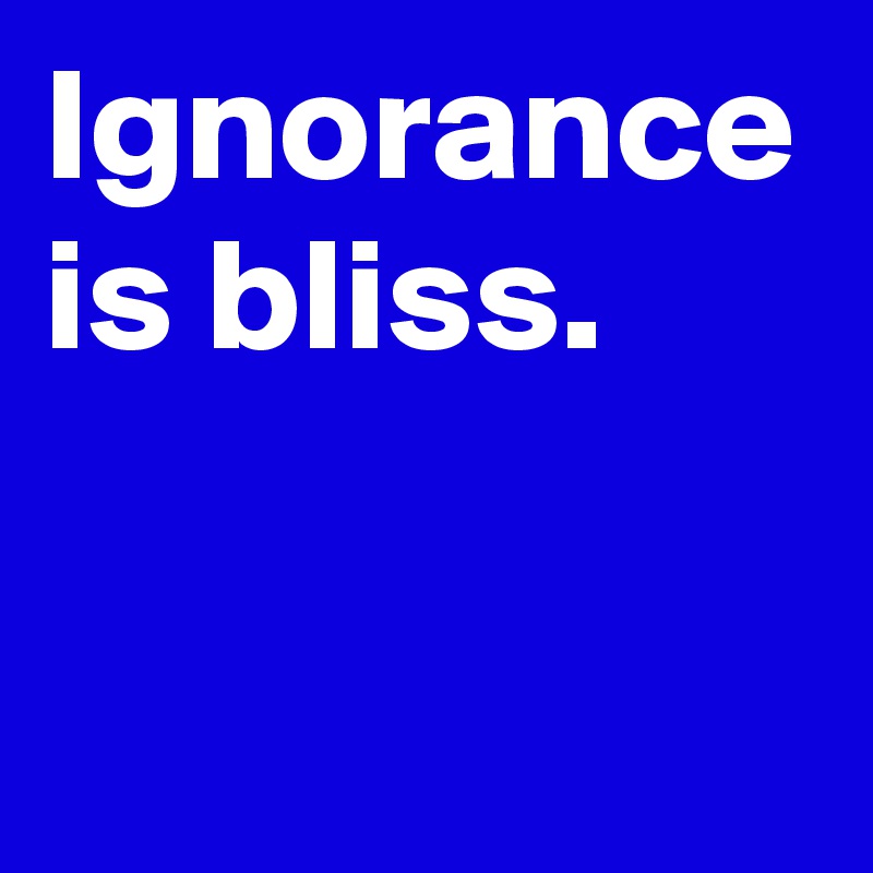 Ignorance is bliss.