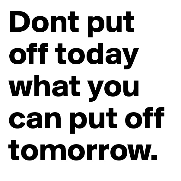 Dont put off today what you can put off tomorrow.