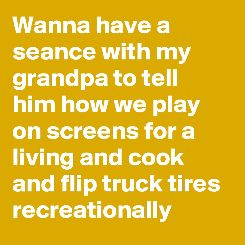 Wanna have a seance with my grandpa to tell him how we play on screens for a living and cook and flip truck tires recreationally