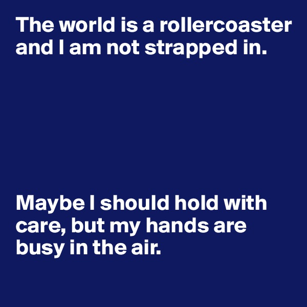 The world is a rollercoaster and I am not strapped in.






Maybe I should hold with care, but my hands are busy in the air.

