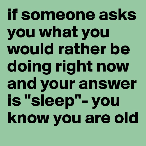 if someone asks you what you would rather be doing right now and your answer is "sleep"- you know you are old