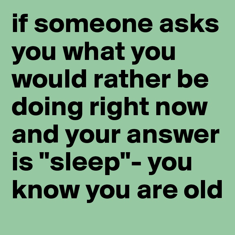 if someone asks you what you would rather be doing right now and your answer is "sleep"- you know you are old