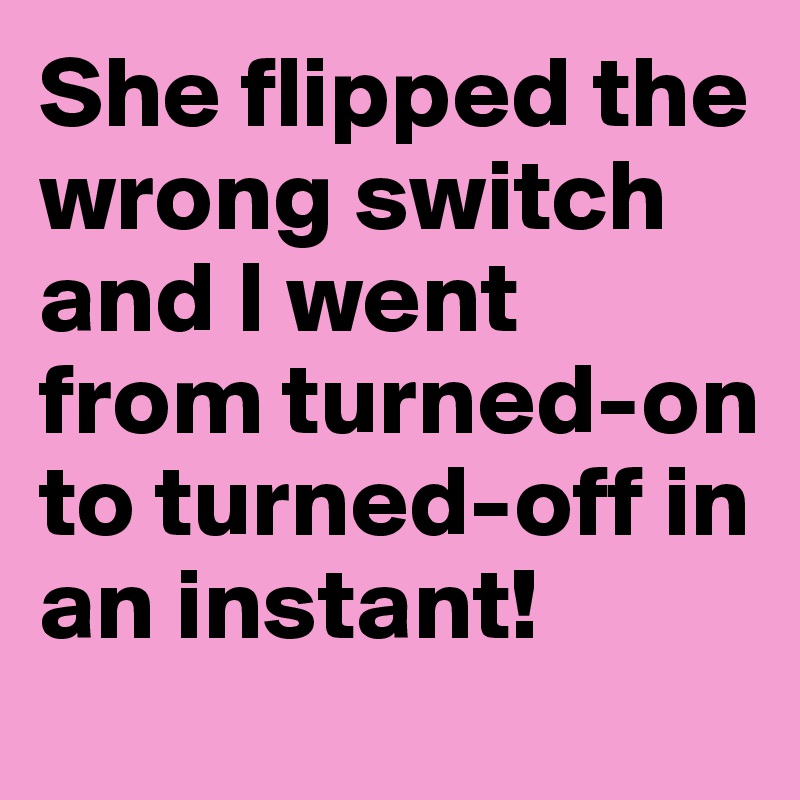 She flipped the wrong switch and I went from turned-on to turned-off in an instant!
