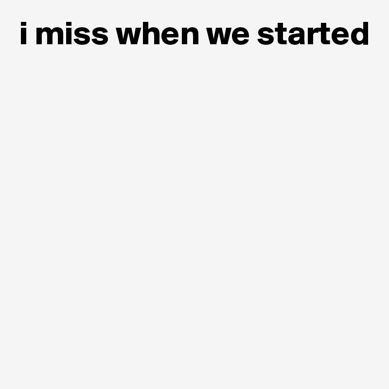 i miss when we started









