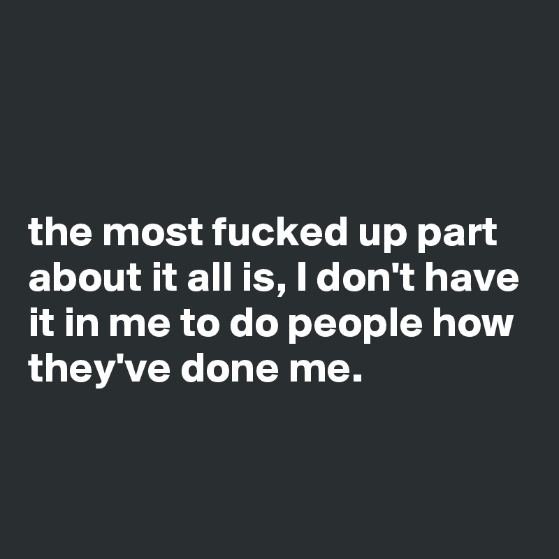 



the most fucked up part about it all is, I don't have it in me to do people how they've done me.

