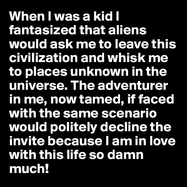 When I was a kid I fantasized that aliens would ask me to leave this civilization and whisk me to places unknown in the universe. The adventurer in me, now tamed, if faced with the same scenario would politely decline the invite because I am in love with this life so damn much!
